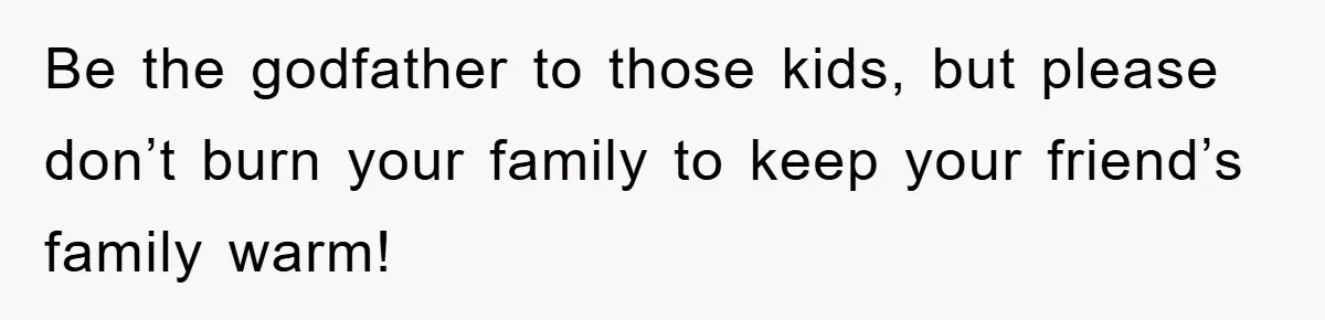 Be the godfather to those kids, but please don’t burn your family to keep your friend’s family warm!