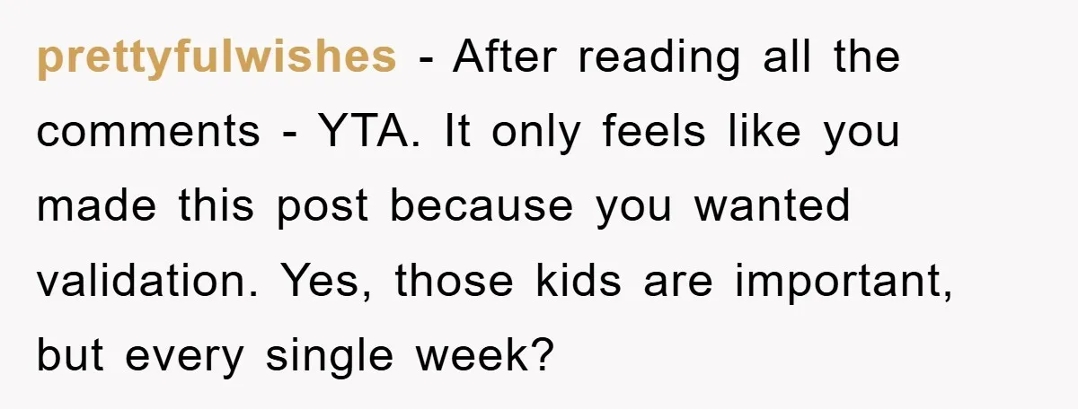 prettyfulwishes − After reading all the comments - YTA. It only feels like you made this post because you wanted validation. Yes, those kids are important, but every single week?