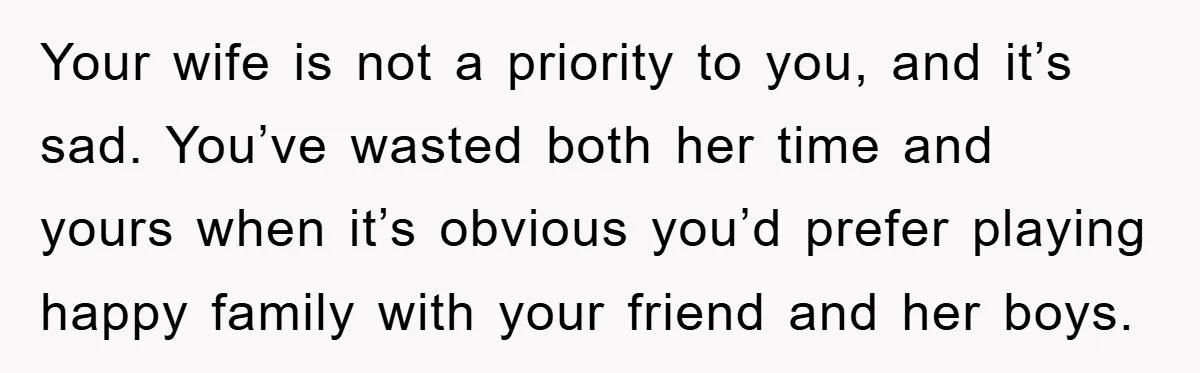 Your wife is not a priority to you, and it’s sad. You’ve wasted both her time and yours when it’s obvious you’d prefer playing happy family with your friend and...