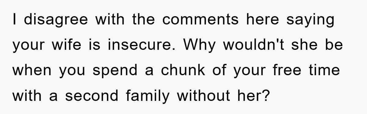 I disagree with the comments here saying your wife is insecure. Why wouldn't she be when you spend a chunk of your free time with a second family without her?