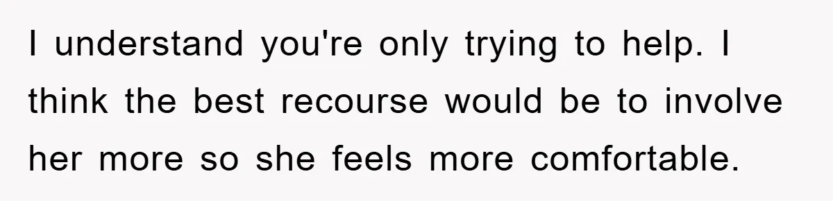I understand you're only trying to help. I think the best recourse would be to involve her more so she feels more comfortable.