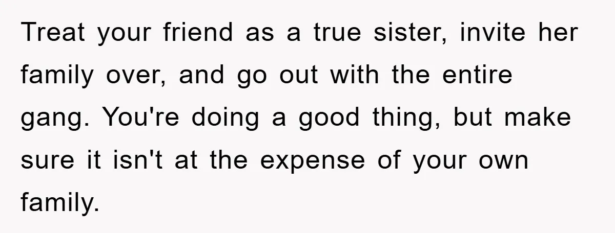 Treat your friend as a true sister, invite her family over, and go out with the entire gang. You're doing a good thing, but make sure it isn't at the...