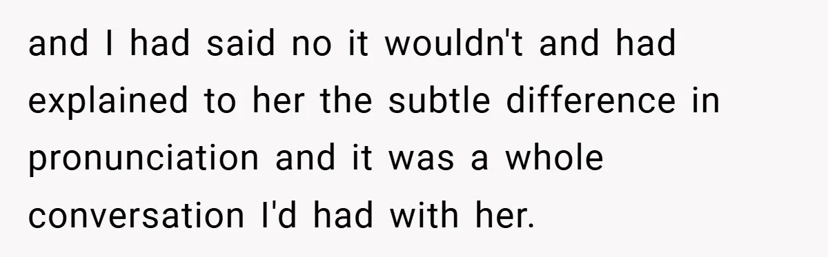 and I had said no it wouldn't and had explained to her the subtle difference in pronunciation and it was a whole conversation I'd had with her.