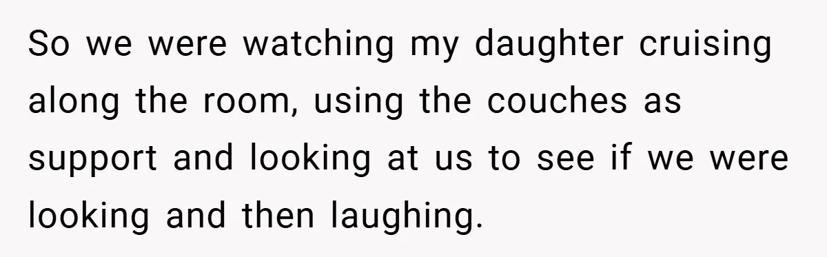So we were watching my daughter cruising along the room, using the couches as support and looking at us to see if we were looking and then laughing.