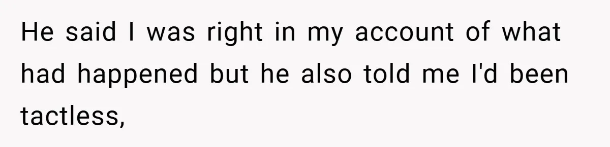 He said I was right in my account of what had happened but he also told me I'd been tactless,
