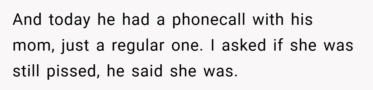 And today he had a phonecall with his mom, just a regular one. I asked if she was still pissed, he said she was.