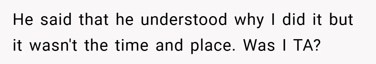 He said that he understood why I did it but it wasn't the time and place. Was I TA?