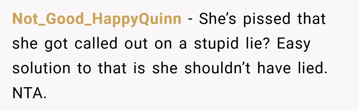 Not_Good_HappyQuinn − She’s pissed that she got called out on a stupid lie? Easy solution to that is she shouldn’t have lied. NTA.