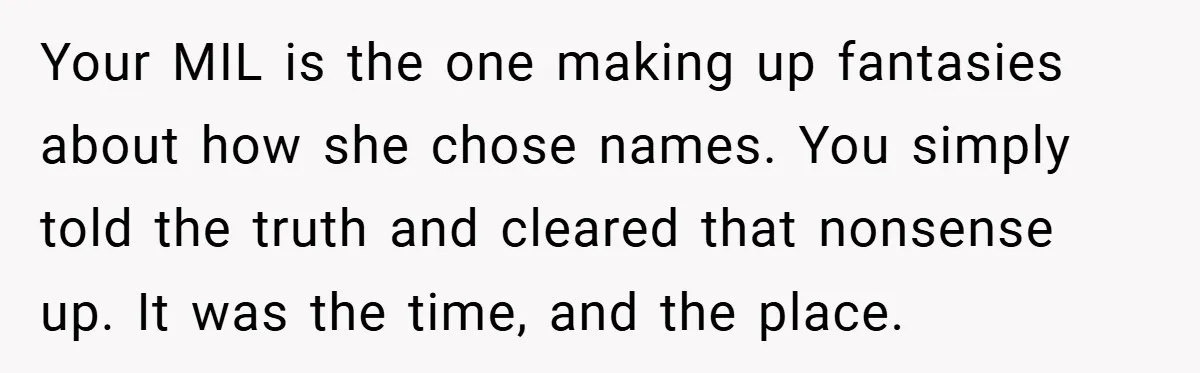 Your MIL is the one making up fantasies about how she chose names. You simply told the truth and cleared that nonsense up. It was the time, and the place.