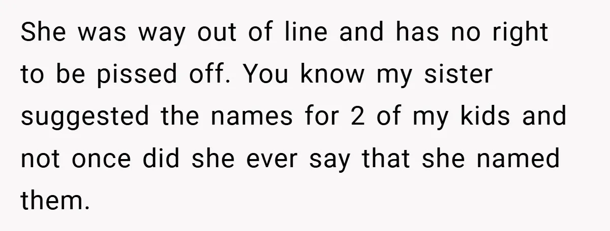 She was way out of line and has no right to be pissed off. You know my sister suggested the names for 2 of my kids and not once did...
