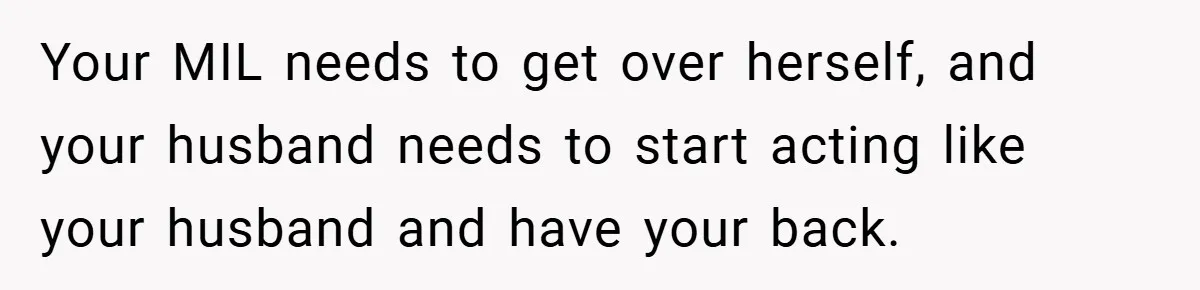 Your MIL needs to get over herself, and your husband needs to start acting like your husband and have your back.