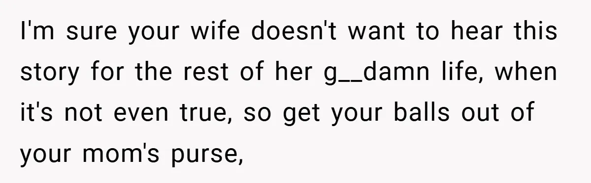 I'm sure your wife doesn't want to hear this story for the rest of her g__damn life, when it's not even true, so get your balls out of your mom's...