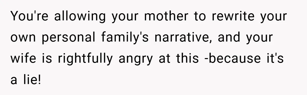 You're allowing your mother to rewrite your own personal family's narrative, and your wife is rightfully angry at this -because it's a lie!