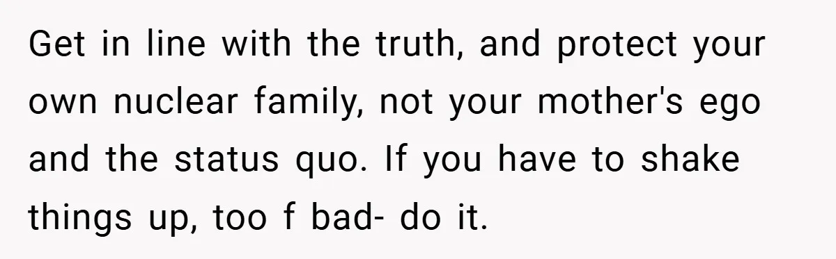 Get in line with the truth, and protect your own nuclear family, not your mother's ego and the status quo. If you have to shake things up, too f bad-...