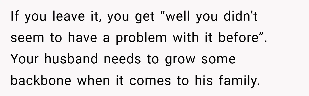 If you leave it, you get “well you didn’t seem to have a problem with it before”. Your husband needs to grow some backbone when it comes to his family.