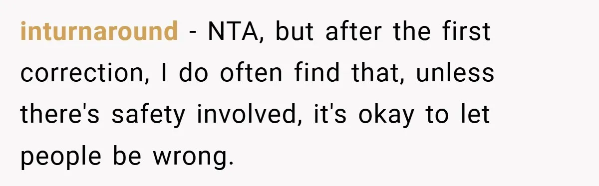 inturnaround − NTA, but after the first correction, I do often find that, unless there's safety involved, it's okay to let people be wrong.