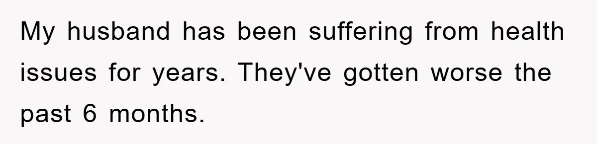 My husband has been suffering from health issues for years. They've gotten worse the past 6 months.