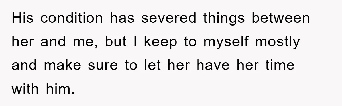 His condition has severed things between her and me, but I keep to myself mostly and make sure to let her have her time with him.