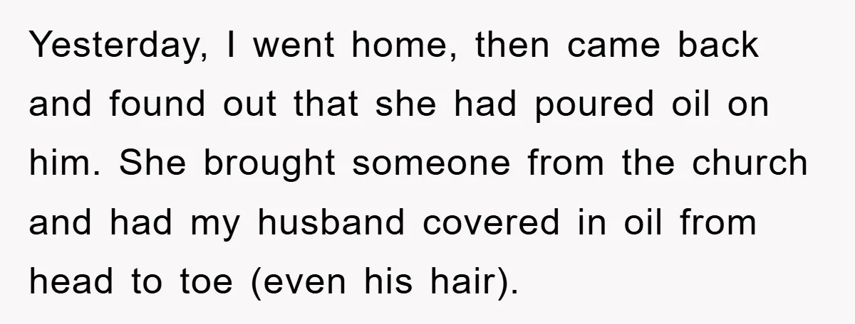 Yesterday, I went home, then came back and found out that she had poured oil on him. She brought someone from the church and had my husband covered in oil...