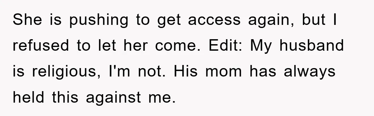 She is pushing to get access again, but I refused to let her come. Edit: My husband is religious, I'm not. His mom has always held this against me.