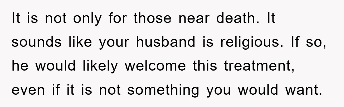 It is not only for those near death. It sounds like your husband is religious. If so, he would likely welcome this treatment, even if it is not something you...