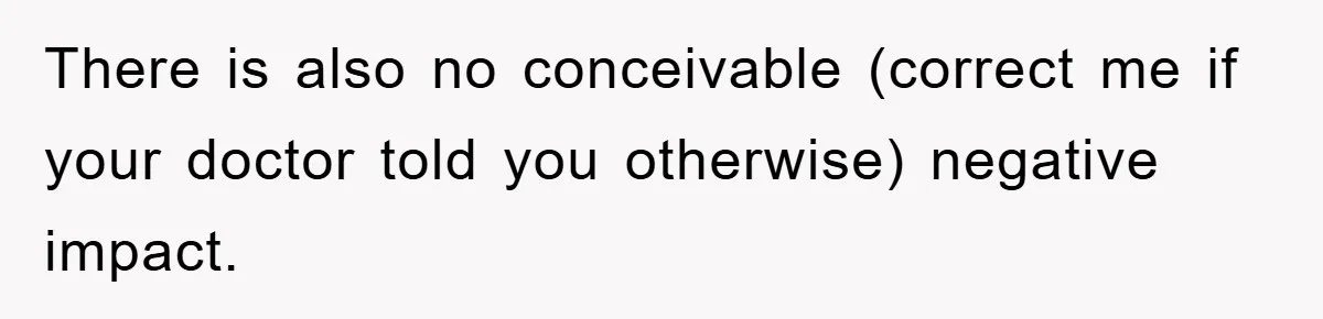 There is also no conceivable (correct me if your doctor told you otherwise) negative impact.