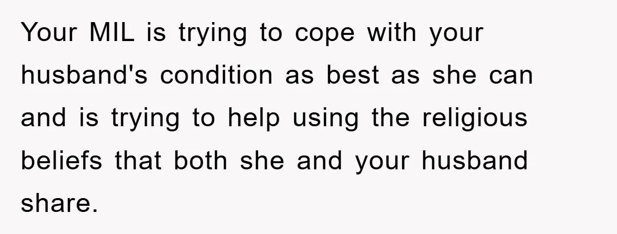 Your MIL is trying to cope with your husband's condition as best as she can and is trying to help using the religious beliefs that both she and your husband...
