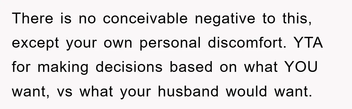 There is no conceivable negative to this, except your own personal discomfort. YTA for making decisions based on what YOU want, vs what your husband would want.