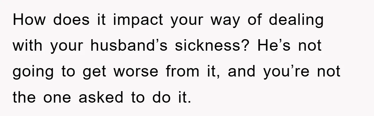 How does it impact your way of dealing with your husband’s sickness? He’s not going to get worse from it, and you’re not the one asked to do it.