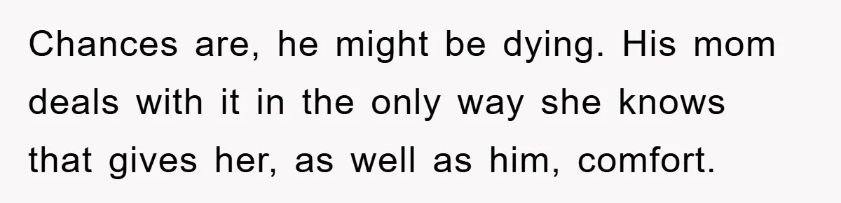 Chances are, he might be dying. His mom deals with it in the only way she knows that gives her, as well as him, comfort.