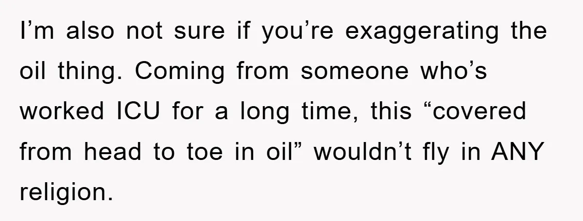 I’m also not sure if you’re exaggerating the oil thing. Coming from someone who’s worked ICU for a long time, this “covered from head to toe in oil” wouldn’t fly...