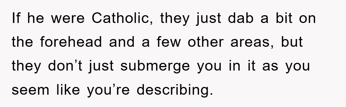 If he were Catholic, they just dab a bit on the forehead and a few other areas, but they don’t just submerge you in it as you seem like you’re...