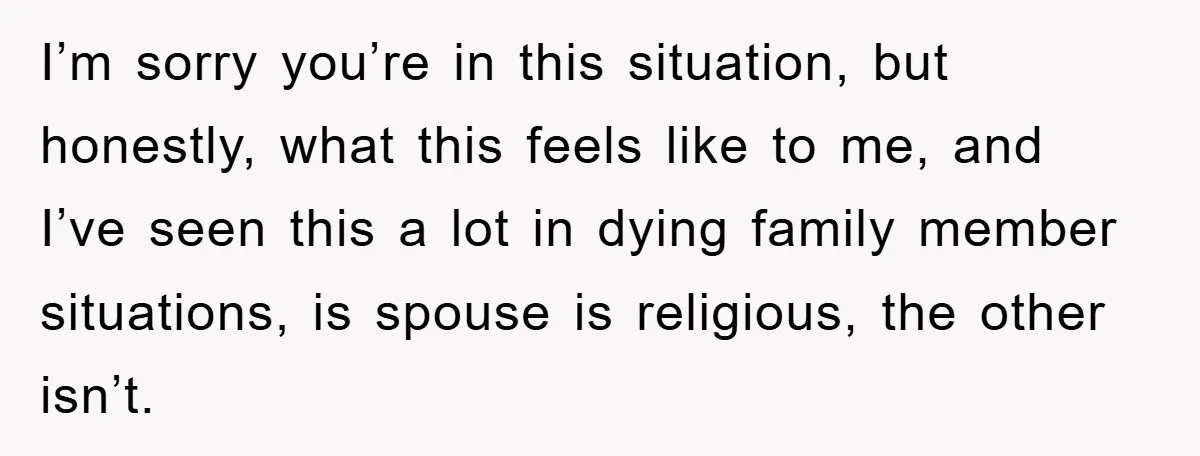 I’m sorry you’re in this situation, but honestly, what this feels like to me, and I’ve seen this a lot in dying family member situations, is spouse is religious, the...