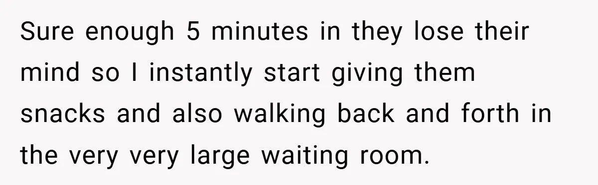 Sure enough 5 minutes in they lose their mind so I instantly start giving them snacks and also walking back and forth in the very very large waiting room.