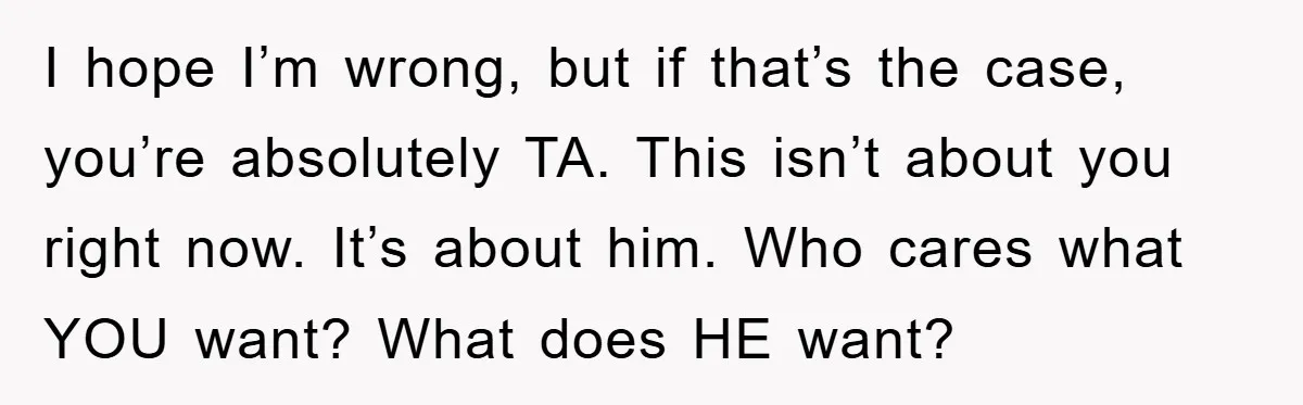 I hope I’m wrong, but if that’s the case, you’re absolutely TA. This isn’t about you right now. It’s about him. Who cares what YOU want? What does HE want?