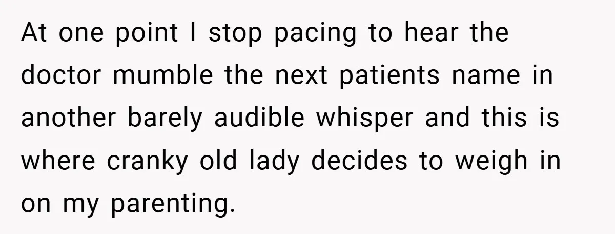 At one point I stop pacing to hear the doctor mumble the next patients name in another barely audible whisper and this is where cranky old lady decides to weigh...