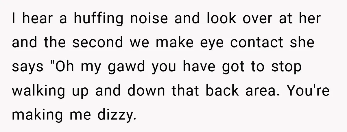 I hear a huffing noise and look over at her and the second we make eye contact she says "Oh my gawd you have got to stop walking up and...