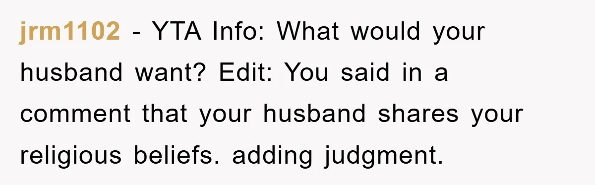 jrm1102 − YTA Info: What would your husband want? Edit: You said in a comment that your husband shares your religious beliefs. adding judgment.