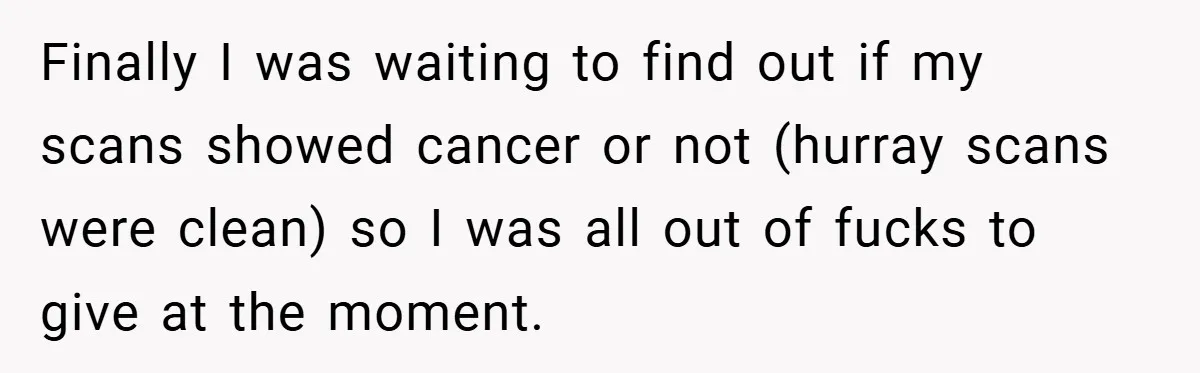 Finally I was waiting to find out if my scans showed cancer or not (hurray scans were clean) so I was all out of fucks to give at the moment.