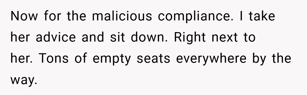 Now for the malicious compliance. I take her advice and sit down. Right next to her. Tons of empty seats everywhere by the way.