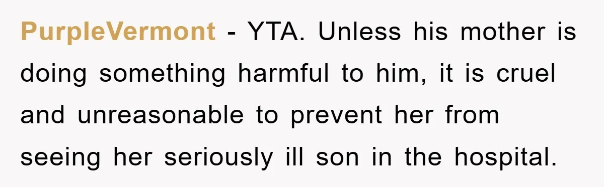 PurpleVermont − YTA. Unless his mother is doing something harmful to him, it is cruel and unreasonable to prevent her from seeing her seriously ill son in the hospital.