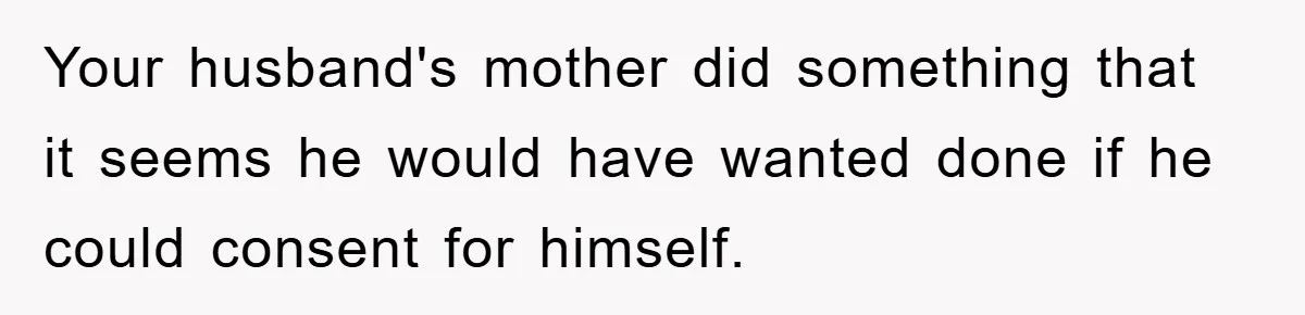 Your husband's mother did something that it seems he would have wanted done if he could consent for himself.