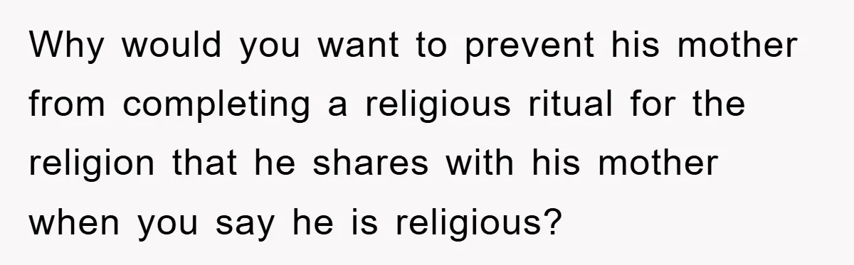 Why would you want to prevent his mother from completing a religious ritual for the religion that he shares with his mother when you say he is religious?