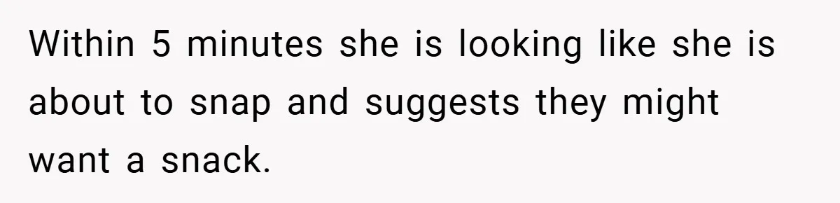 Within 5 minutes she is looking like she is about to snap and suggests they might want a snack.