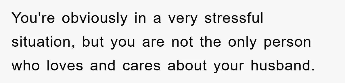 You're obviously in a very stressful situation, but you are not the only person who loves and cares about your husband.