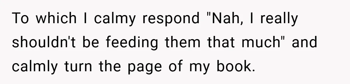 To which I calmy respond "Nah, I really shouldn't be feeding them that much" and calmly turn the page of my book.