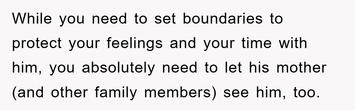 While you need to set boundaries to protect your feelings and your time with him, you absolutely need to let his mother (and other family members) see him, too.