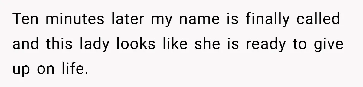 Ten minutes later my name is finally called and this lady looks like she is ready to give up on life.