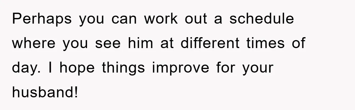 Perhaps you can work out a schedule where you see him at different times of day. I hope things improve for your husband!