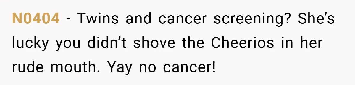 N0404 − Twins and cancer screening? She’s lucky you didn’t shove the Cheerios in her rude mouth. Yay no cancer!